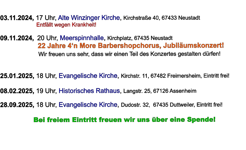 03.11.2024, 17 Uhr, Alte Winzinger Kirche, Kirchstraße 40, 67433 Neustadt                         Entfällt wegen Krankheit!  09.11.2024,  20 Uhr, Meerspinnhalle, Kirchplatz, 67435 Neustadt                          22 Jahre 4‘n More Barbershopchorus, Jubiläumskonzert!                     Wir freuen uns sehr, dass wir einen Teil des Konzertes gestalten dürfen!   25.01.2025, 18 Uhr, Evangelische Kirche, Kirchstr. 11, 67482 Freimersheim, Eintritt frei!  08.02.2025, 19 Uhr, Historisches Rathaus, Langstr. 25, 67126 Assenheim  28.09.2025, 18 Uhr, Evangelische Kirche, Dudostr. 32,  67435 Duttweiler, Eintritt frei!            Bei freiem Eintritt freuen wir uns über eine Spende!