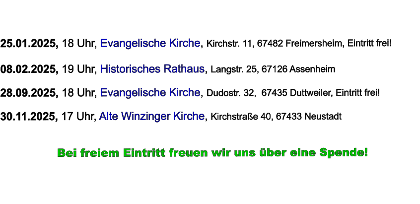 25.01.2025, 18 Uhr, Evangelische Kirche, Kirchstr. 11, 67482 Freimersheim, Eintritt frei!  08.02.2025, 19 Uhr, Historisches Rathaus, Langstr. 25, 67126 Assenheim  28.09.2025, 18 Uhr, Evangelische Kirche, Dudostr. 32,  67435 Duttweiler, Eintritt frei!  30.11.2025, 17 Uhr, Alte Winzinger Kirche, Kirchstraße 40, 67433 Neustadt             Bei freiem Eintritt freuen wir uns über eine Spende!