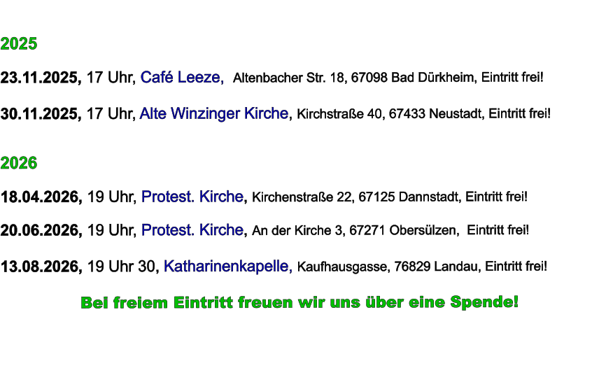 2025  23.11.2025, 17 Uhr, Café Leeze,  Altenbacher Str. 18, 67098 Bad Dürkheim, Eintritt frei!  30.11.2025, 17 Uhr, Alte Winzinger Kirche, Kirchstraße 40, 67433 Neustadt, Eintritt frei!     2026  18.04.2026, 19 Uhr, Protest. Kirche, Kirchenstraße 22, 67125 Dannstadt, Eintritt frei!  20.06.2026, 19 Uhr, Protest. Kirche, An der Kirche 3, 67271 Obersülzen,  Eintritt frei!  13.08.2026, 19 Uhr 30, Katharinenkapelle, Kaufhausgasse, 76829 Landau, Eintritt frei!            Bei freiem Eintritt freuen wir uns über eine Spende!