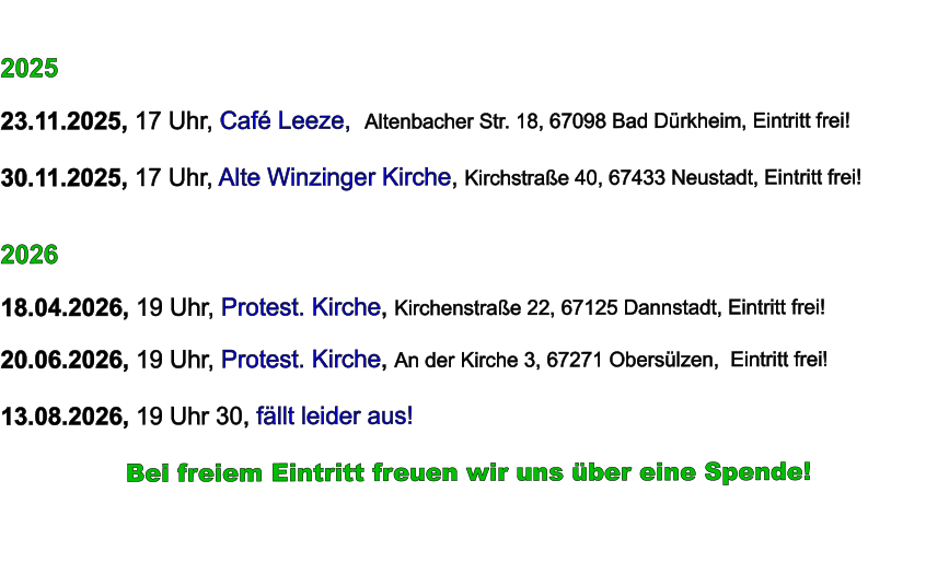 2025  23.11.2025, 17 Uhr, Café Leeze,  Altenbacher Str. 18, 67098 Bad Dürkheim, Eintritt frei!  30.11.2025, 17 Uhr, Alte Winzinger Kirche, Kirchstraße 40, 67433 Neustadt, Eintritt frei!     2026  18.04.2026, 19 Uhr, Protest. Kirche, Kirchenstraße 22, 67125 Dannstadt, Eintritt frei!  20.06.2026, 19 Uhr, Protest. Kirche, An der Kirche 3, 67271 Obersülzen,  Eintritt frei!  13.08.2026, 19 Uhr 30, fällt leider aus!            Bei freiem Eintritt freuen wir uns über eine Spende!